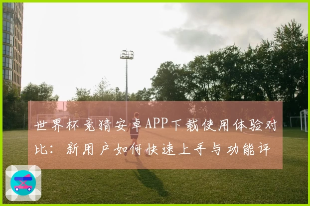 世界杯竞猜安卓APP下载使用体验对比:新用户如何快速上手与功能评测